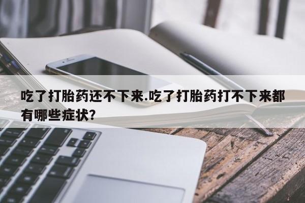 卖打胎药流产药微信吃了打胎药还不下来.吃了打胎药打不下来都有哪些症状？