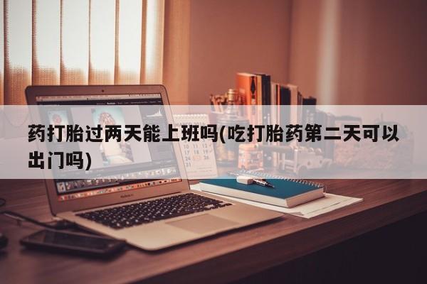 卖打胎药流产药微信药打胎过两天能上班吗(吃打胎药第二天可以出门吗)