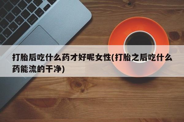 卖打胎药流产药微信打胎后吃什么药才好呢女性(打胎之后吃什么药能流的干净)