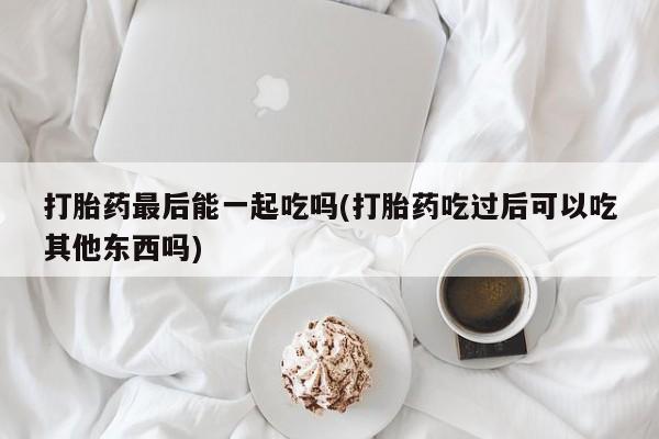 卖打胎药流产药微信打胎药最后能一起吃吗(打胎药吃过后可以吃其他东西吗)