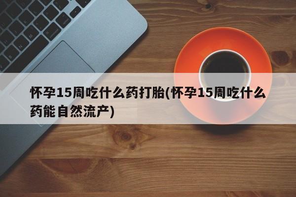 卖打胎药流产药微信怀孕15周吃什么药打胎(怀孕15周吃什么药能自然流产)
