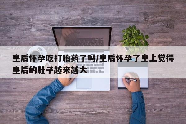 卖打胎药流产药微信皇后怀孕吃打胎药了吗/皇后怀孕了皇上觉得皇后的肚子越来越大