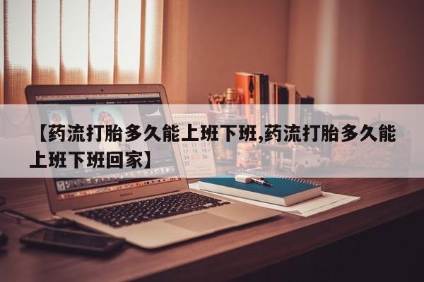 卖打胎药流产药微信【药流打胎多久能上班下班,药流打胎多久能上班下班回家】