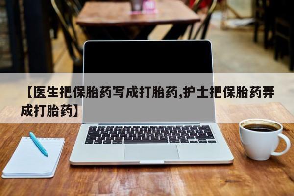 卖打胎药流产药微信【医生把保胎药写成打胎药,护士把保胎药弄成打胎药】