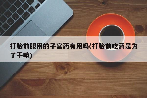 卖打胎药流产药微信打胎前服用的子宫药有用吗(打胎前吃药是为了干嘛)