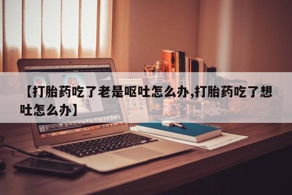 卖打胎药流产药微信【打胎药吃了老是呕吐怎么办,打胎药吃了想吐怎么办】