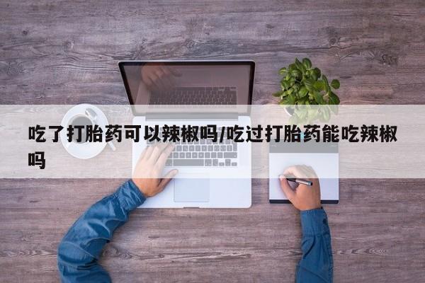 卖打胎药流产药微信吃了打胎药可以辣椒吗/吃过打胎药能吃辣椒吗