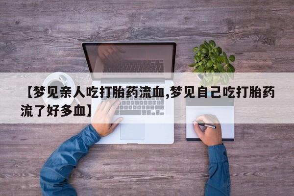 卖打胎药流产药微信【梦见亲人吃打胎药流血,梦见自己吃打胎药流了好多血】