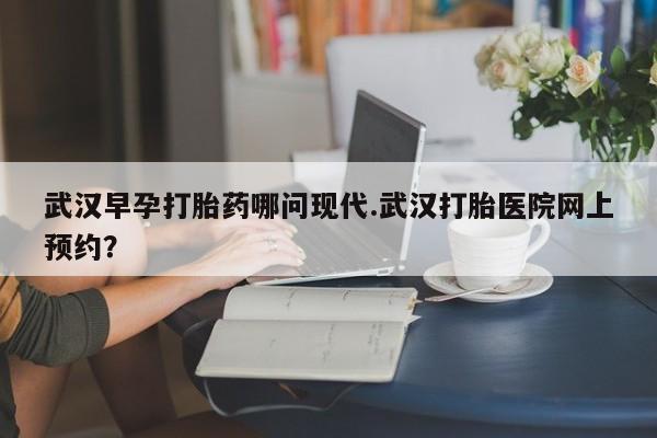 卖打胎药流产药微信武汉早孕打胎药哪问现代.武汉打胎医院网上预约？