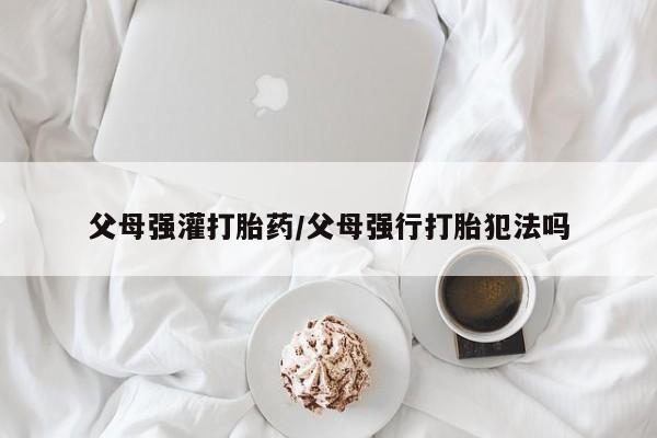 卖打胎药流产药微信父母强灌打胎药/父母强行打胎犯法吗