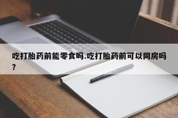 卖打胎药流产药微信吃打胎药前能零食吗.吃打胎药前可以同房吗？