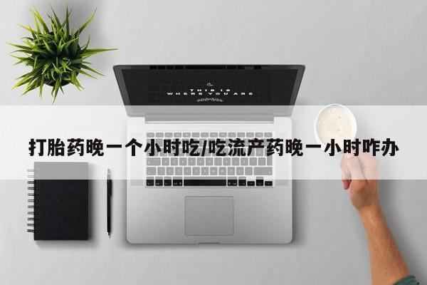 卖打胎药流产药微信打胎药晚一个小时吃/吃流产药晚一小时咋办