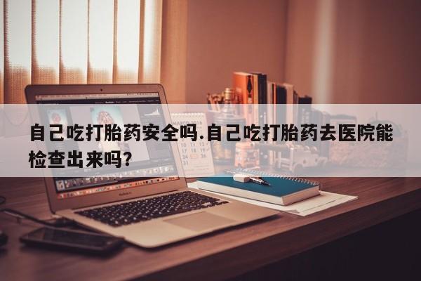 卖打胎药流产药微信自己吃打胎药安全吗.自己吃打胎药去医院能检查出来吗？
