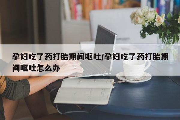卖打胎药流产药微信孕妇吃了药打胎期间呕吐/孕妇吃了药打胎期间呕吐怎么办