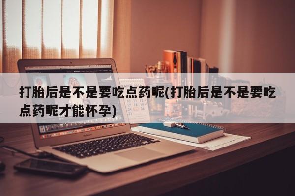 卖打胎药流产药微信打胎后是不是要吃点药呢(打胎后是不是要吃点药呢才能怀孕)