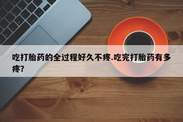 卖打胎药流产药微信吃打胎药的全过程好久不疼.吃完打胎药有多疼？