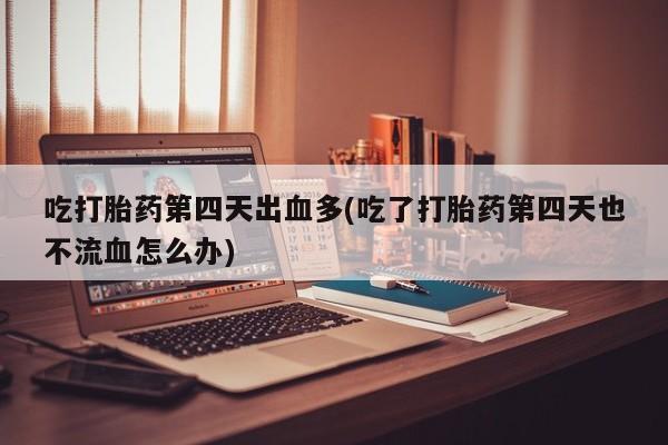 卖打胎药流产药微信吃打胎药第四天出血多(吃了打胎药第四天也不流血怎么办)