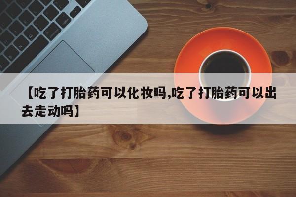 卖打胎药流产药微信【吃了打胎药可以化妆吗,吃了打胎药可以出去走动吗】