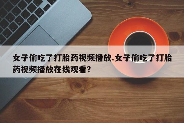 卖打胎药流产药微信女子偷吃了打胎药视频播放.女子偷吃了打胎药视频播放在线观看？