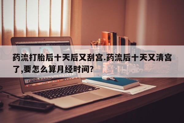 卖打胎药流产药微信药流打胎后十天后又刮宫.药流后十天又清宫了,要怎么算月经时间？