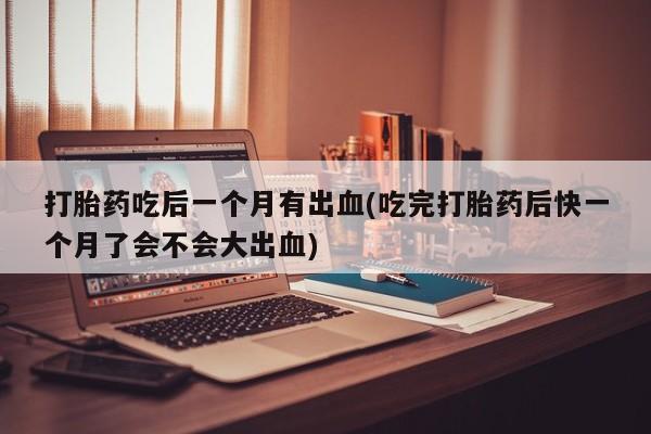 卖打胎药流产药微信打胎药吃后一个月有出血(吃完打胎药后快一个月了会不会大出血)