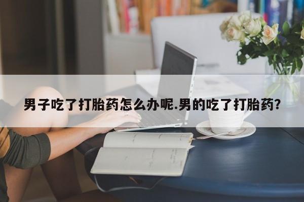 卖打胎药流产药微信男子吃了打胎药怎么办呢.男的吃了打胎药?