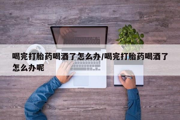 卖打胎药流产药微信喝完打胎药喝酒了怎么办/喝完打胎药喝酒了怎么办呢
