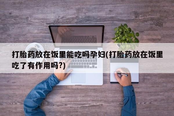 卖打胎药流产药微信打胎药放在饭里能吃吗孕妇(打胎药放在饭里吃了有作用吗?)