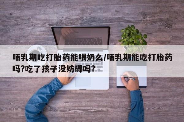 卖打胎药流产药微信哺乳期吃打胎药能喂奶么/哺乳期能吃打胎药吗?吃了孩子没妨碍吗?