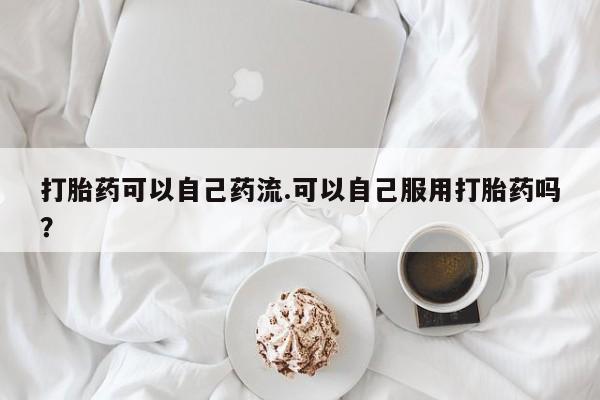 卖打胎药流产药微信打胎药可以自己药流.可以自己服用打胎药吗？