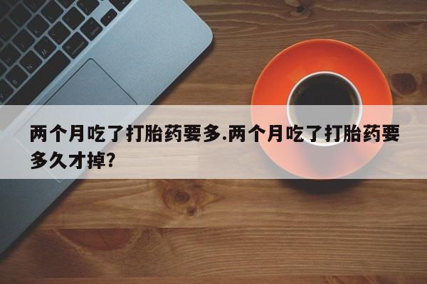卖打胎药流产药微信两个月吃了打胎药要多.两个月吃了打胎药要多久才掉？