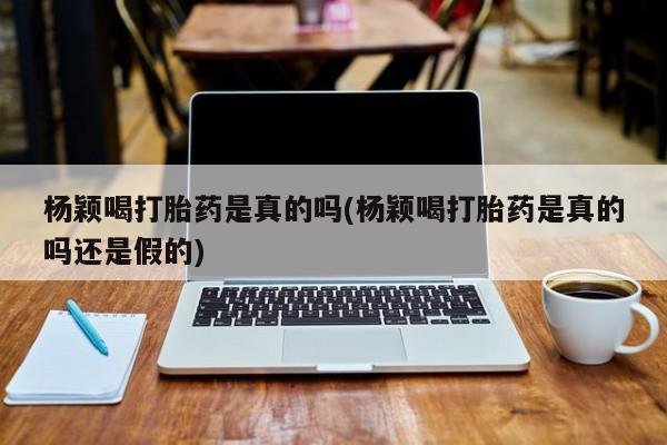 卖打胎药流产药微信杨颖喝打胎药是真的吗(杨颖喝打胎药是真的吗还是假的)
