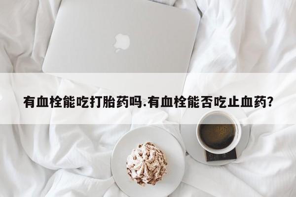 卖打胎药流产药微信有血栓能吃打胎药吗.有血栓能否吃止血药？