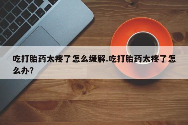 卖打胎药流产药微信吃打胎药太疼了怎么缓解.吃打胎药太疼了怎么办?