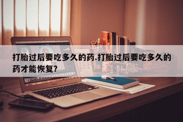 卖打胎药流产药微信打胎过后要吃多久的药.打胎过后要吃多久的药才能恢复？