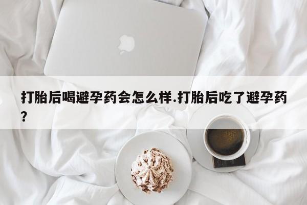 卖打胎药流产药微信打胎后喝避孕药会怎么样.打胎后吃了避孕药？