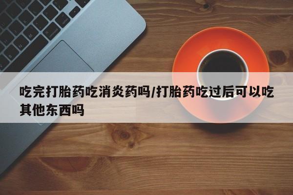 卖打胎药流产药微信吃完打胎药吃消炎药吗/打胎药吃过后可以吃其他东西吗